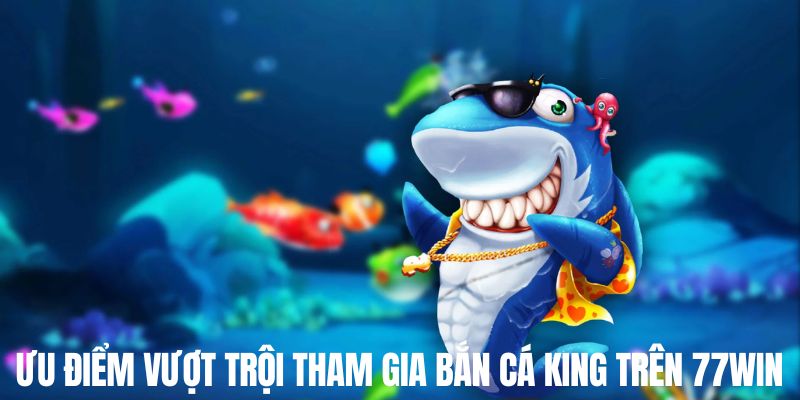 Ưu điểm nổi bật khi săn đánh bắn cá king trên 77win